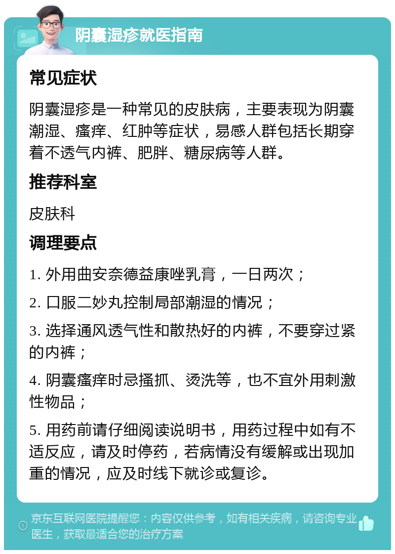 阴囊湿疹就医指南 常见症状 阴囊湿疹是一种常见的皮肤病，主要表现为阴囊潮湿、瘙痒、红肿等症状，易感人群包括长期穿着不透气内裤、肥胖、糖尿病等人群。 推荐科室 皮肤科 调理要点 1. 外用曲安奈德益康唑乳膏，一日两次； 2. 口服二妙丸控制局部潮湿的情况； 3. 选择通风透气性和散热好的内裤，不要穿过紧的内裤； 4. 阴囊瘙痒时忌搔抓、烫洗等，也不宜外用刺激性物品； 5. 用药前请仔细阅读说明书，用药过程中如有不适反应，请及时停药，若病情没有缓解或出现加重的情况，应及时线下就诊或复诊。