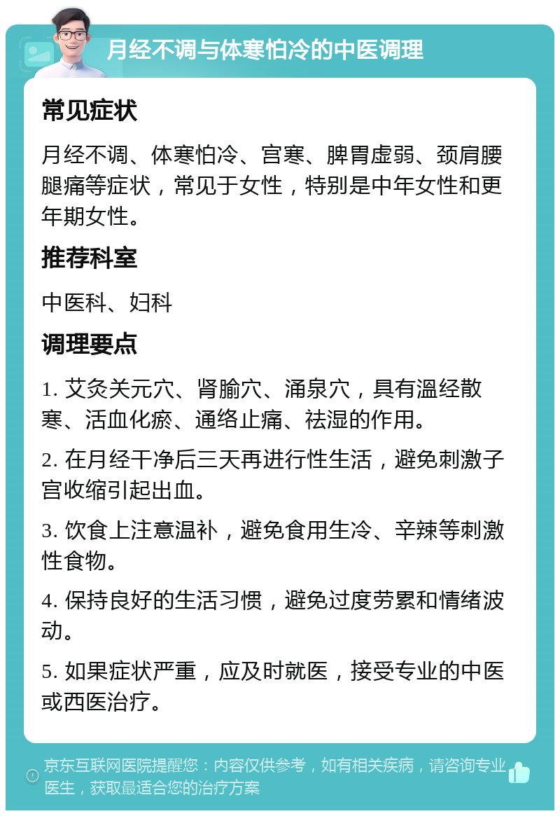 月经不调与体寒怕冷的中医调理 常见症状 月经不调、体寒怕冷、宫寒、脾胃虚弱、颈肩腰腿痛等症状，常见于女性，特别是中年女性和更年期女性。 推荐科室 中医科、妇科 调理要点 1. 艾灸关元穴、肾腧穴、涌泉穴，具有溫经散寒、活血化瘀、通络止痛、祛湿的作用。 2. 在月经干净后三天再进行性生活，避免刺激子宫收缩引起出血。 3. 饮食上注意温补，避免食用生冷、辛辣等刺激性食物。 4. 保持良好的生活习惯，避免过度劳累和情绪波动。 5. 如果症状严重，应及时就医，接受专业的中医或西医治疗。