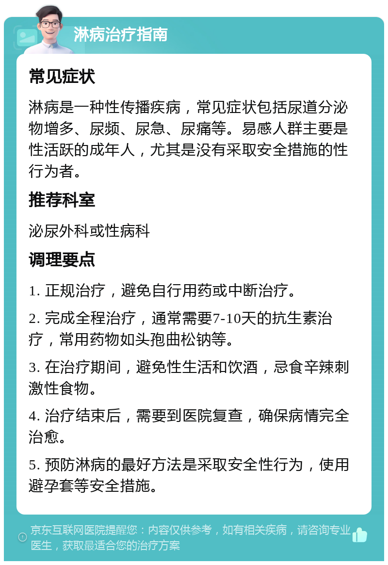 淋病治疗指南 常见症状 淋病是一种性传播疾病，常见症状包括尿道分泌物增多、尿频、尿急、尿痛等。易感人群主要是性活跃的成年人，尤其是没有采取安全措施的性行为者。 推荐科室 泌尿外科或性病科 调理要点 1. 正规治疗，避免自行用药或中断治疗。 2. 完成全程治疗，通常需要7-10天的抗生素治疗，常用药物如头孢曲松钠等。 3. 在治疗期间，避免性生活和饮酒，忌食辛辣刺激性食物。 4. 治疗结束后，需要到医院复查，确保病情完全治愈。 5. 预防淋病的最好方法是采取安全性行为，使用避孕套等安全措施。