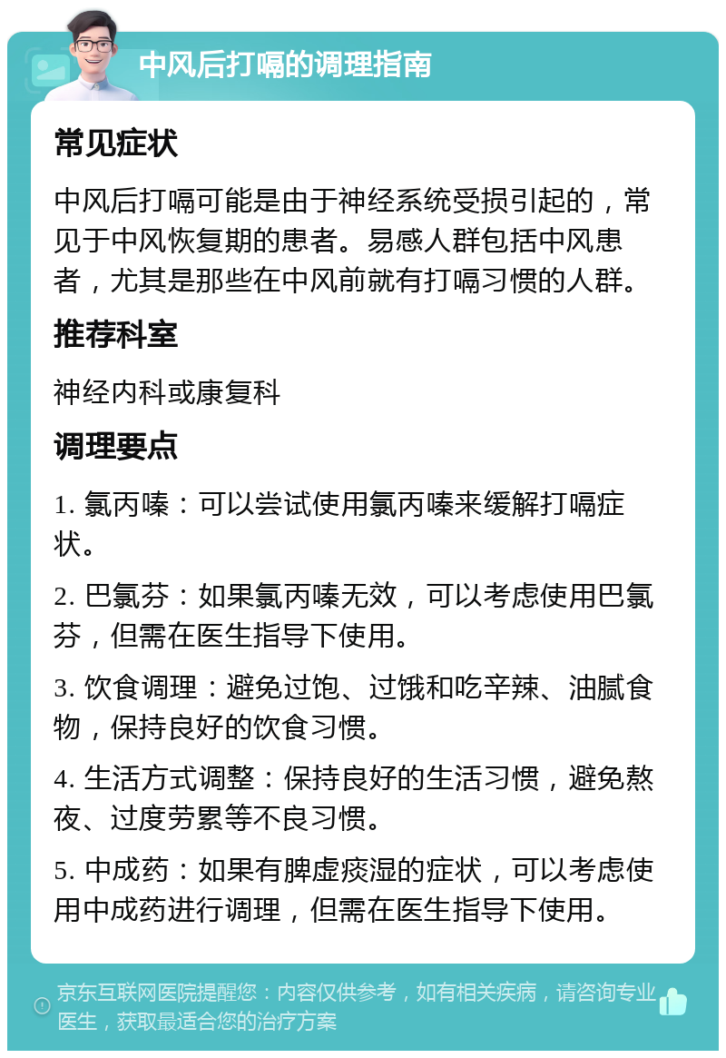 中风后打嗝的调理指南 常见症状 中风后打嗝可能是由于神经系统受损引起的，常见于中风恢复期的患者。易感人群包括中风患者，尤其是那些在中风前就有打嗝习惯的人群。 推荐科室 神经内科或康复科 调理要点 1. 氯丙嗪：可以尝试使用氯丙嗪来缓解打嗝症状。 2. 巴氯芬：如果氯丙嗪无效，可以考虑使用巴氯芬，但需在医生指导下使用。 3. 饮食调理：避免过饱、过饿和吃辛辣、油腻食物，保持良好的饮食习惯。 4. 生活方式调整：保持良好的生活习惯，避免熬夜、过度劳累等不良习惯。 5. 中成药：如果有脾虚痰湿的症状，可以考虑使用中成药进行调理，但需在医生指导下使用。