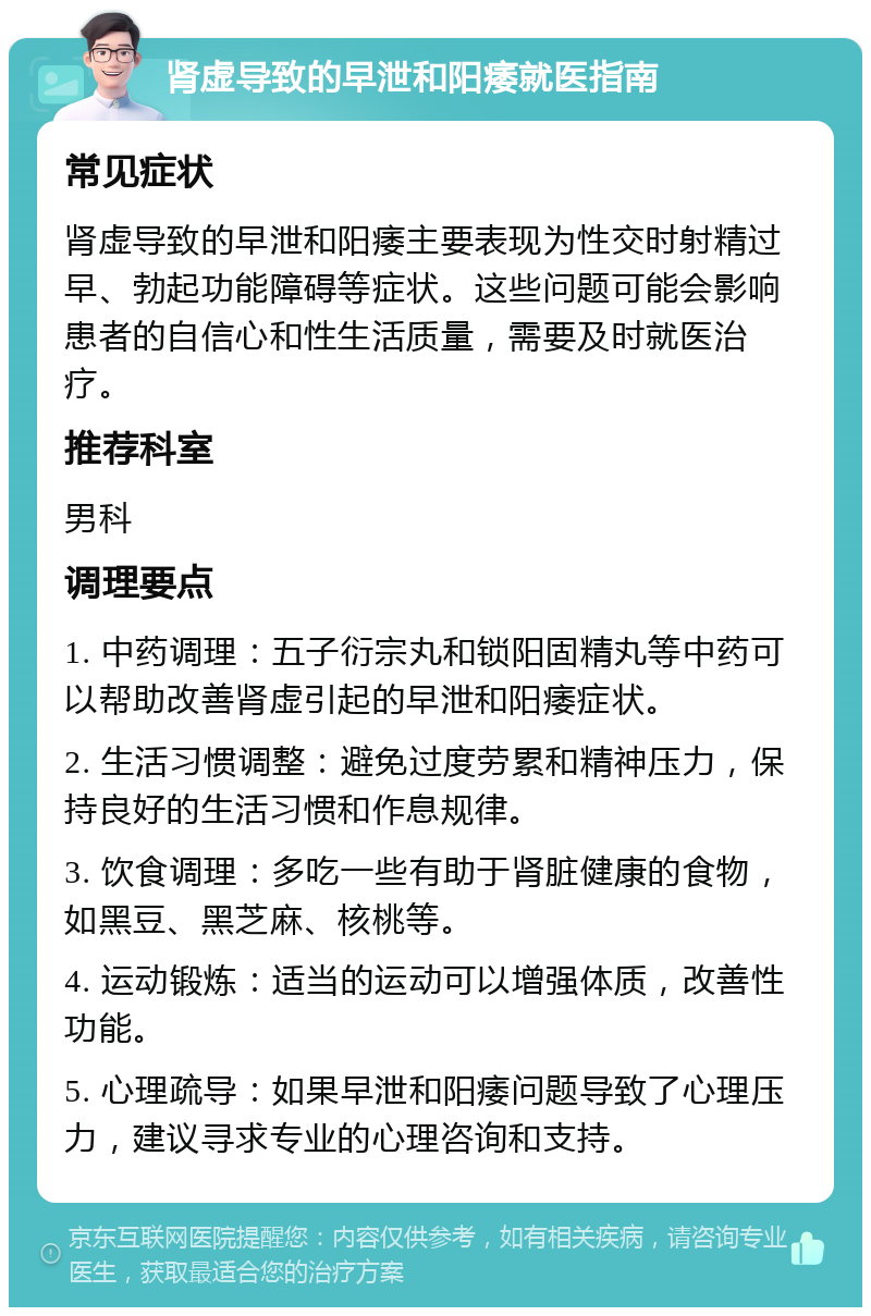 肾虚导致的早泄和阳痿就医指南 常见症状 肾虚导致的早泄和阳痿主要表现为性交时射精过早、勃起功能障碍等症状。这些问题可能会影响患者的自信心和性生活质量，需要及时就医治疗。 推荐科室 男科 调理要点 1. 中药调理：五子衍宗丸和锁阳固精丸等中药可以帮助改善肾虚引起的早泄和阳痿症状。 2. 生活习惯调整：避免过度劳累和精神压力，保持良好的生活习惯和作息规律。 3. 饮食调理：多吃一些有助于肾脏健康的食物，如黑豆、黑芝麻、核桃等。 4. 运动锻炼：适当的运动可以增强体质，改善性功能。 5. 心理疏导：如果早泄和阳痿问题导致了心理压力，建议寻求专业的心理咨询和支持。