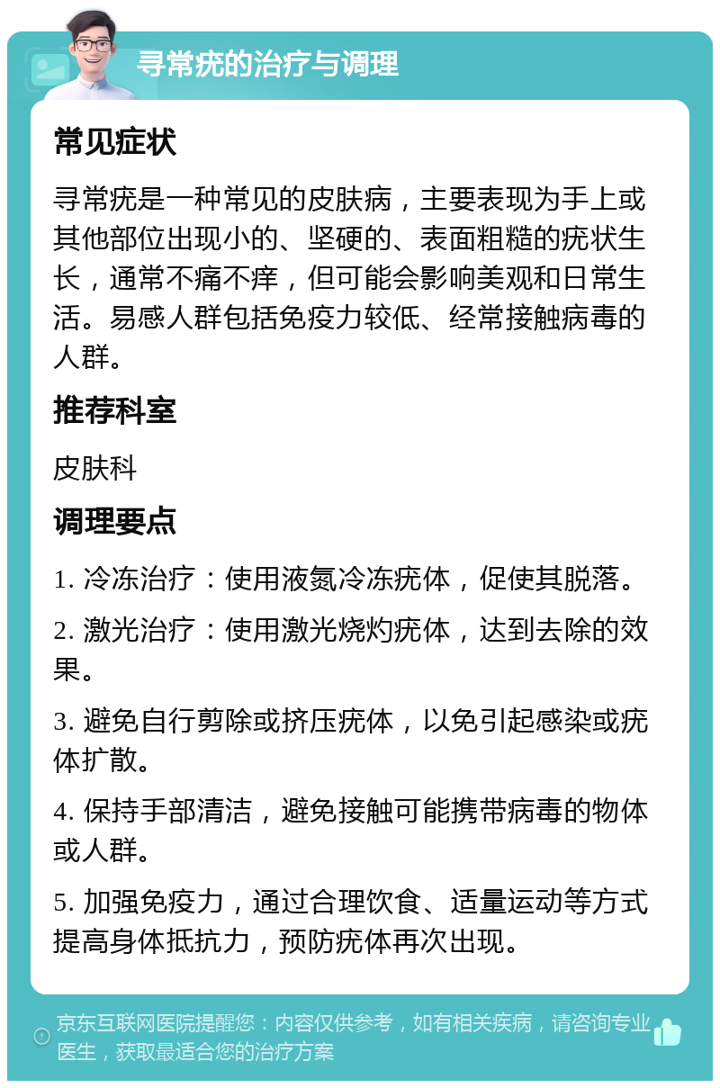 寻常疣的治疗与调理 常见症状 寻常疣是一种常见的皮肤病，主要表现为手上或其他部位出现小的、坚硬的、表面粗糙的疣状生长，通常不痛不痒，但可能会影响美观和日常生活。易感人群包括免疫力较低、经常接触病毒的人群。 推荐科室 皮肤科 调理要点 1. 冷冻治疗：使用液氮冷冻疣体，促使其脱落。 2. 激光治疗：使用激光烧灼疣体，达到去除的效果。 3. 避免自行剪除或挤压疣体，以免引起感染或疣体扩散。 4. 保持手部清洁，避免接触可能携带病毒的物体或人群。 5. 加强免疫力，通过合理饮食、适量运动等方式提高身体抵抗力，预防疣体再次出现。