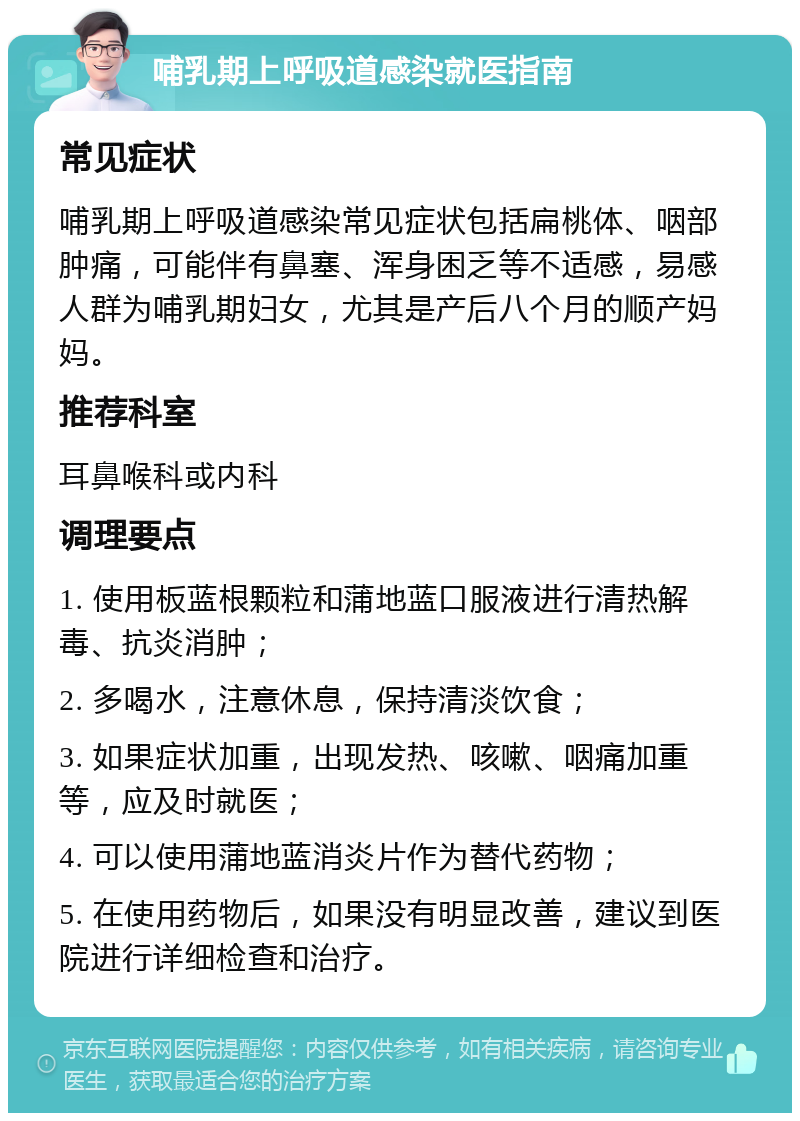 哺乳期上呼吸道感染就医指南 常见症状 哺乳期上呼吸道感染常见症状包括扁桃体、咽部肿痛，可能伴有鼻塞、浑身困乏等不适感，易感人群为哺乳期妇女，尤其是产后八个月的顺产妈妈。 推荐科室 耳鼻喉科或内科 调理要点 1. 使用板蓝根颗粒和蒲地蓝口服液进行清热解毒、抗炎消肿； 2. 多喝水，注意休息，保持清淡饮食； 3. 如果症状加重，出现发热、咳嗽、咽痛加重等，应及时就医； 4. 可以使用蒲地蓝消炎片作为替代药物； 5. 在使用药物后，如果没有明显改善，建议到医院进行详细检查和治疗。