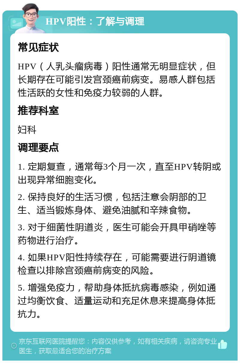 HPV阳性：了解与调理 常见症状 HPV（人乳头瘤病毒）阳性通常无明显症状，但长期存在可能引发宫颈癌前病变。易感人群包括性活跃的女性和免疫力较弱的人群。 推荐科室 妇科 调理要点 1. 定期复查，通常每3个月一次，直至HPV转阴或出现异常细胞变化。 2. 保持良好的生活习惯，包括注意会阴部的卫生、适当锻炼身体、避免油腻和辛辣食物。 3. 对于细菌性阴道炎，医生可能会开具甲硝唑等药物进行治疗。 4. 如果HPV阳性持续存在，可能需要进行阴道镜检查以排除宫颈癌前病变的风险。 5. 增强免疫力，帮助身体抵抗病毒感染，例如通过均衡饮食、适量运动和充足休息来提高身体抵抗力。