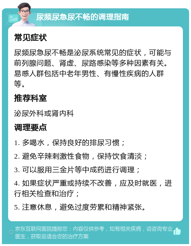 尿频尿急尿不畅的调理指南 常见症状 尿频尿急尿不畅是泌尿系统常见的症状，可能与前列腺问题、肾虚、尿路感染等多种因素有关。易感人群包括中老年男性、有慢性疾病的人群等。 推荐科室 泌尿外科或肾内科 调理要点 1. 多喝水，保持良好的排尿习惯； 2. 避免辛辣刺激性食物，保持饮食清淡； 3. 可以服用三金片等中成药进行调理； 4. 如果症状严重或持续不改善，应及时就医，进行相关检查和治疗； 5. 注意休息，避免过度劳累和精神紧张。