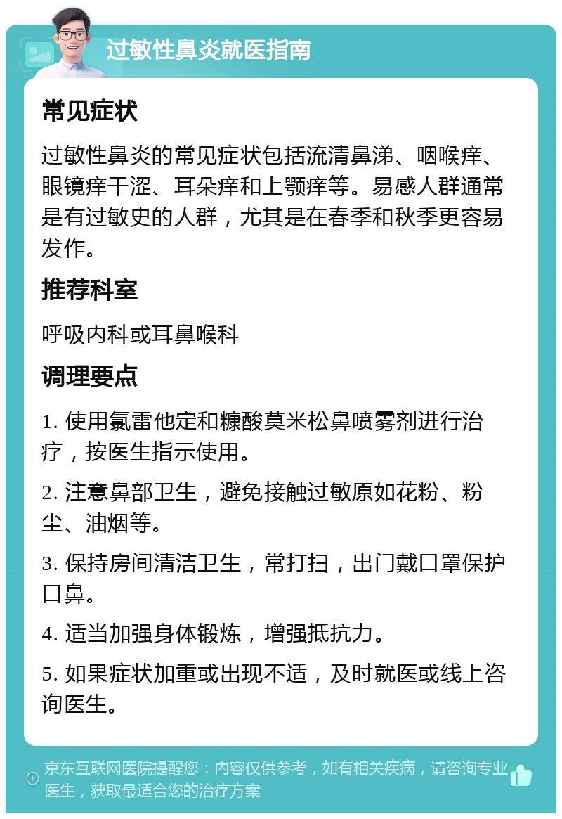 过敏性鼻炎就医指南 常见症状 过敏性鼻炎的常见症状包括流清鼻涕、咽喉痒、眼镜痒干涩、耳朵痒和上颚痒等。易感人群通常是有过敏史的人群，尤其是在春季和秋季更容易发作。 推荐科室 呼吸内科或耳鼻喉科 调理要点 1. 使用氯雷他定和糠酸莫米松鼻喷雾剂进行治疗，按医生指示使用。 2. 注意鼻部卫生，避免接触过敏原如花粉、粉尘、油烟等。 3. 保持房间清洁卫生，常打扫，出门戴口罩保护口鼻。 4. 适当加强身体锻炼，增强抵抗力。 5. 如果症状加重或出现不适，及时就医或线上咨询医生。