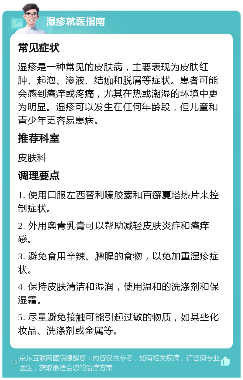 湿疹就医指南 常见症状 湿疹是一种常见的皮肤病，主要表现为皮肤红肿、起泡、渗液、结痂和脱屑等症状。患者可能会感到瘙痒或疼痛，尤其在热或潮湿的环境中更为明显。湿疹可以发生在任何年龄段，但儿童和青少年更容易患病。 推荐科室 皮肤科 调理要点 1. 使用口服左西替利嗪胶囊和百癣夏塔热片来控制症状。 2. 外用奥青乳膏可以帮助减轻皮肤炎症和瘙痒感。 3. 避免食用辛辣、膻腥的食物，以免加重湿疹症状。 4. 保持皮肤清洁和湿润，使用温和的洗涤剂和保湿霜。 5. 尽量避免接触可能引起过敏的物质，如某些化妆品、洗涤剂或金属等。