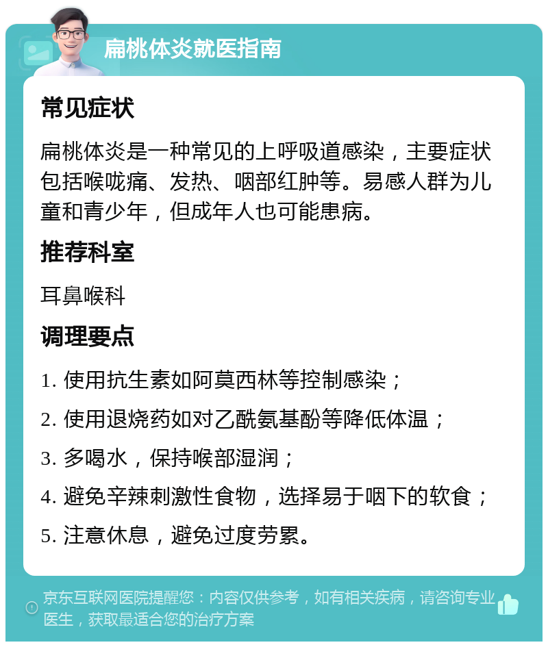 扁桃体炎就医指南 常见症状 扁桃体炎是一种常见的上呼吸道感染，主要症状包括喉咙痛、发热、咽部红肿等。易感人群为儿童和青少年，但成年人也可能患病。 推荐科室 耳鼻喉科 调理要点 1. 使用抗生素如阿莫西林等控制感染； 2. 使用退烧药如对乙酰氨基酚等降低体温； 3. 多喝水，保持喉部湿润； 4. 避免辛辣刺激性食物，选择易于咽下的软食； 5. 注意休息，避免过度劳累。