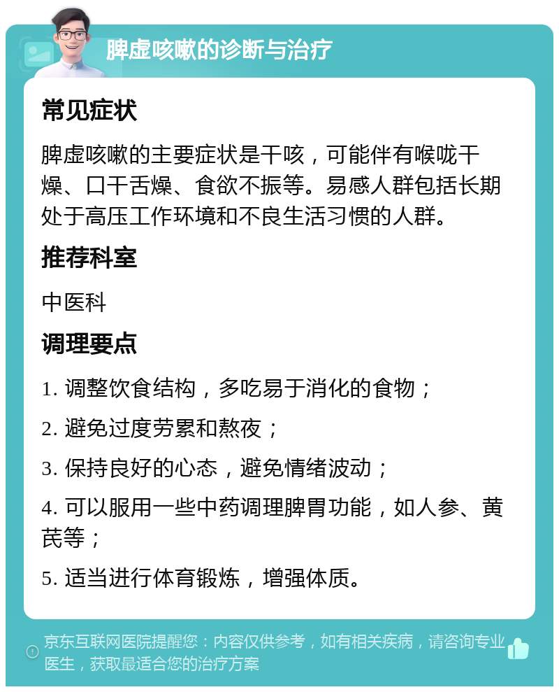 脾虚咳嗽的诊断与治疗 常见症状 脾虚咳嗽的主要症状是干咳，可能伴有喉咙干燥、口干舌燥、食欲不振等。易感人群包括长期处于高压工作环境和不良生活习惯的人群。 推荐科室 中医科 调理要点 1. 调整饮食结构，多吃易于消化的食物； 2. 避免过度劳累和熬夜； 3. 保持良好的心态，避免情绪波动； 4. 可以服用一些中药调理脾胃功能，如人参、黄芪等； 5. 适当进行体育锻炼，增强体质。