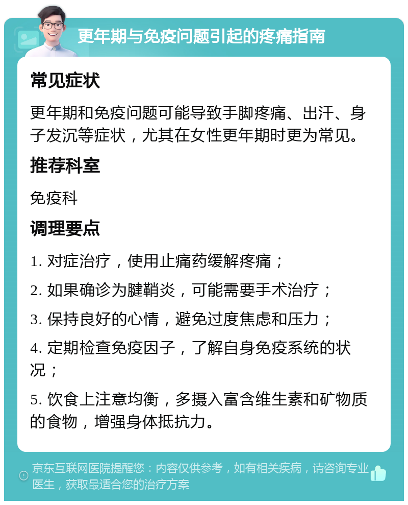 更年期与免疫问题引起的疼痛指南 常见症状 更年期和免疫问题可能导致手脚疼痛、出汗、身子发沉等症状，尤其在女性更年期时更为常见。 推荐科室 免疫科 调理要点 1. 对症治疗，使用止痛药缓解疼痛； 2. 如果确诊为腱鞘炎，可能需要手术治疗； 3. 保持良好的心情，避免过度焦虑和压力； 4. 定期检查免疫因子，了解自身免疫系统的状况； 5. 饮食上注意均衡，多摄入富含维生素和矿物质的食物，增强身体抵抗力。