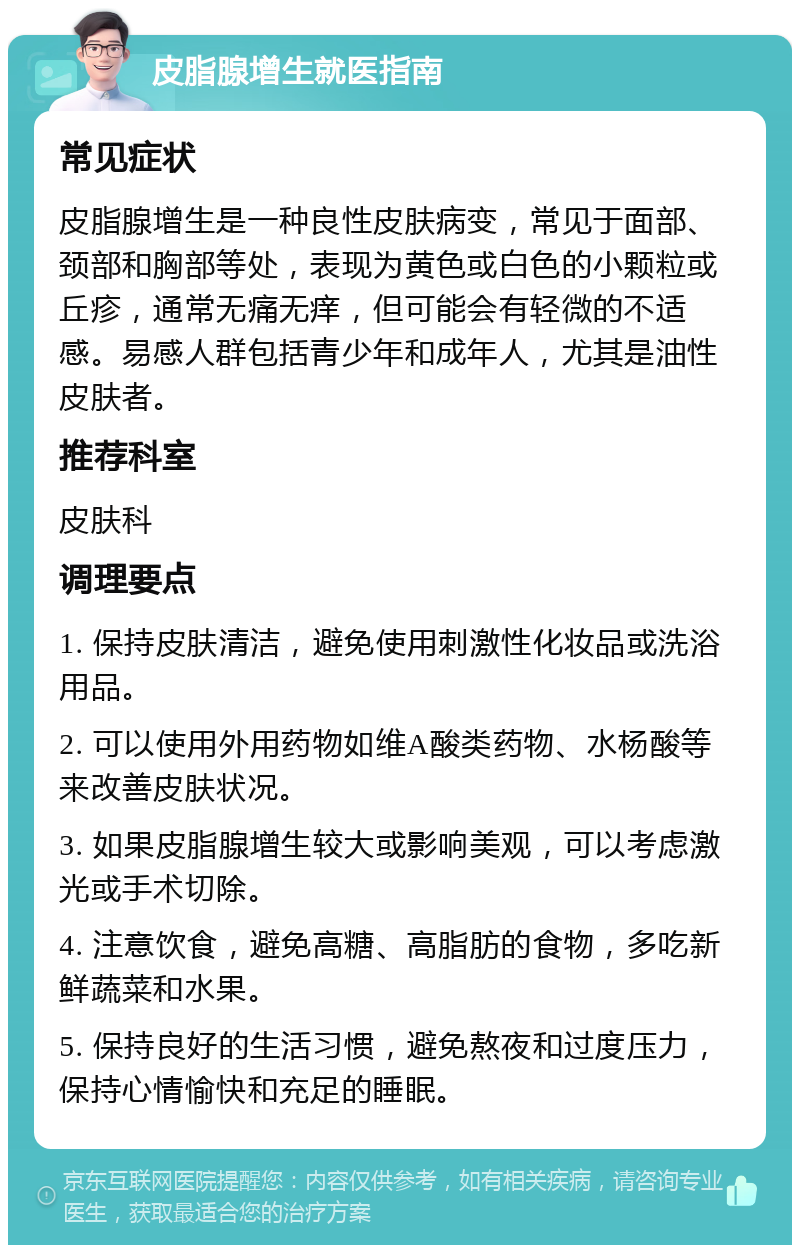 皮脂腺增生就医指南 常见症状 皮脂腺增生是一种良性皮肤病变，常见于面部、颈部和胸部等处，表现为黄色或白色的小颗粒或丘疹，通常无痛无痒，但可能会有轻微的不适感。易感人群包括青少年和成年人，尤其是油性皮肤者。 推荐科室 皮肤科 调理要点 1. 保持皮肤清洁，避免使用刺激性化妆品或洗浴用品。 2. 可以使用外用药物如维A酸类药物、水杨酸等来改善皮肤状况。 3. 如果皮脂腺增生较大或影响美观，可以考虑激光或手术切除。 4. 注意饮食，避免高糖、高脂肪的食物，多吃新鲜蔬菜和水果。 5. 保持良好的生活习惯，避免熬夜和过度压力，保持心情愉快和充足的睡眠。