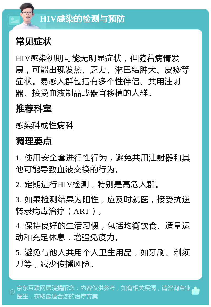 HIV感染的检测与预防 常见症状 HIV感染初期可能无明显症状，但随着病情发展，可能出现发热、乏力、淋巴结肿大、皮疹等症状。易感人群包括有多个性伴侣、共用注射器、接受血液制品或器官移植的人群。 推荐科室 感染科或性病科 调理要点 1. 使用安全套进行性行为，避免共用注射器和其他可能导致血液交换的行为。 2. 定期进行HIV检测，特别是高危人群。 3. 如果检测结果为阳性，应及时就医，接受抗逆转录病毒治疗（ART）。 4. 保持良好的生活习惯，包括均衡饮食、适量运动和充足休息，增强免疫力。 5. 避免与他人共用个人卫生用品，如牙刷、剃须刀等，减少传播风险。