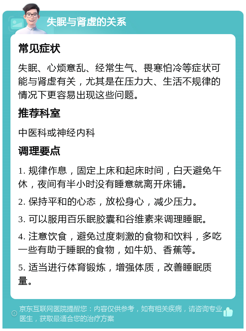 失眠与肾虚的关系 常见症状 失眠、心烦意乱、经常生气、畏寒怕冷等症状可能与肾虚有关，尤其是在压力大、生活不规律的情况下更容易出现这些问题。 推荐科室 中医科或神经内科 调理要点 1. 规律作息，固定上床和起床时间，白天避免午休，夜间有半小时没有睡意就离开床铺。 2. 保持平和的心态，放松身心，减少压力。 3. 可以服用百乐眠胶囊和谷维素来调理睡眠。 4. 注意饮食，避免过度刺激的食物和饮料，多吃一些有助于睡眠的食物，如牛奶、香蕉等。 5. 适当进行体育锻炼，增强体质，改善睡眠质量。