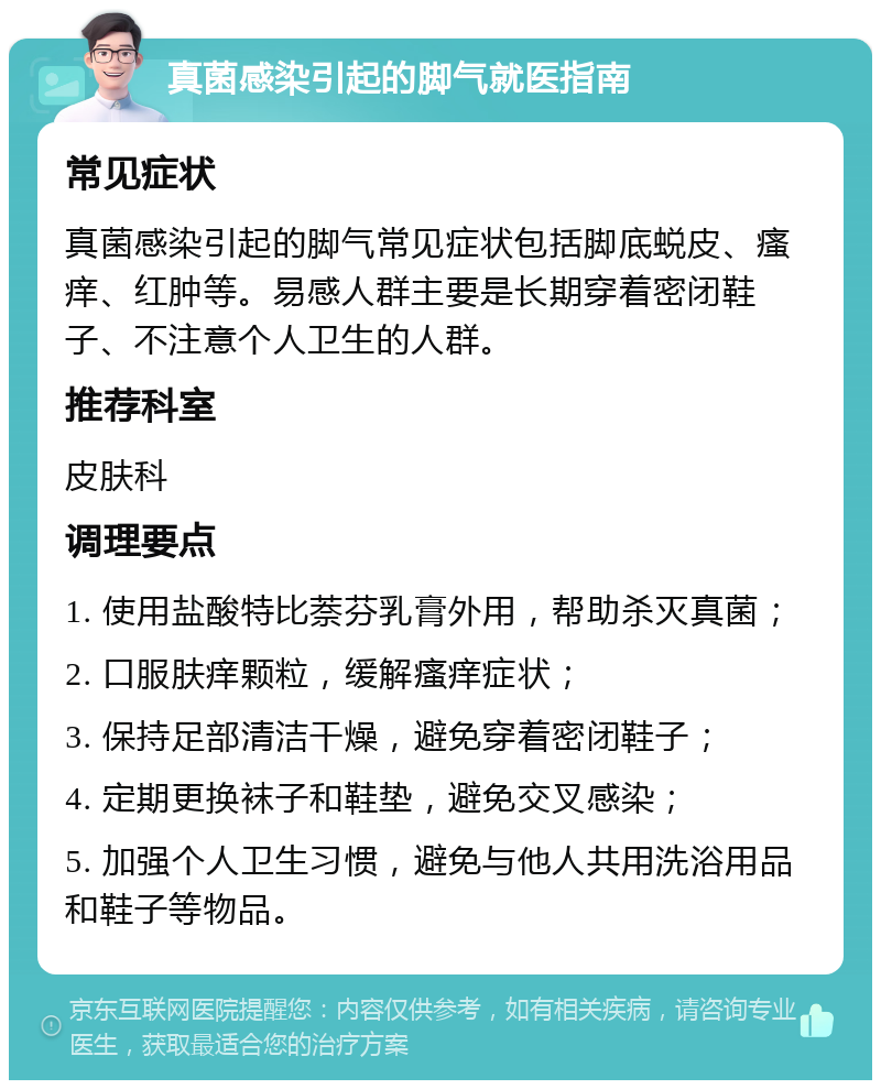 真菌感染引起的脚气就医指南 常见症状 真菌感染引起的脚气常见症状包括脚底蜕皮、瘙痒、红肿等。易感人群主要是长期穿着密闭鞋子、不注意个人卫生的人群。 推荐科室 皮肤科 调理要点 1. 使用盐酸特比萘芬乳膏外用，帮助杀灭真菌； 2. 口服肤痒颗粒，缓解瘙痒症状； 3. 保持足部清洁干燥，避免穿着密闭鞋子； 4. 定期更换袜子和鞋垫，避免交叉感染； 5. 加强个人卫生习惯，避免与他人共用洗浴用品和鞋子等物品。