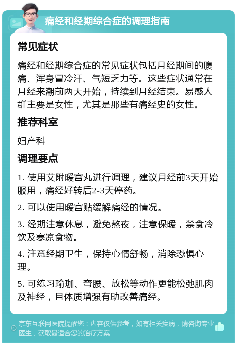 痛经和经期综合症的调理指南 常见症状 痛经和经期综合症的常见症状包括月经期间的腹痛、浑身冒冷汗、气短乏力等。这些症状通常在月经来潮前两天开始，持续到月经结束。易感人群主要是女性，尤其是那些有痛经史的女性。 推荐科室 妇产科 调理要点 1. 使用艾附暖宫丸进行调理，建议月经前3天开始服用，痛经好转后2-3天停药。 2. 可以使用暖宫贴缓解痛经的情况。 3. 经期注意休息，避免熬夜，注意保暖，禁食冷饮及寒凉食物。 4. 注意经期卫生，保持心情舒畅，消除恐惧心理。 5. 可练习瑜珈、弯腰、放松等动作更能松弛肌肉及神经，且体质增强有助改善痛经。