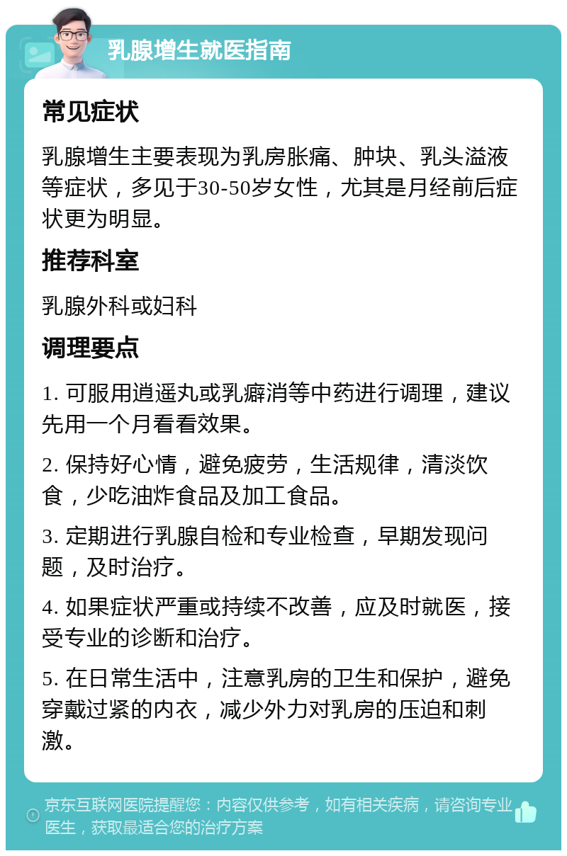 乳腺增生就医指南 常见症状 乳腺增生主要表现为乳房胀痛、肿块、乳头溢液等症状，多见于30-50岁女性，尤其是月经前后症状更为明显。 推荐科室 乳腺外科或妇科 调理要点 1. 可服用逍遥丸或乳癖消等中药进行调理，建议先用一个月看看效果。 2. 保持好心情，避免疲劳，生活规律，清淡饮食，少吃油炸食品及加工食品。 3. 定期进行乳腺自检和专业检查，早期发现问题，及时治疗。 4. 如果症状严重或持续不改善，应及时就医，接受专业的诊断和治疗。 5. 在日常生活中，注意乳房的卫生和保护，避免穿戴过紧的内衣，减少外力对乳房的压迫和刺激。