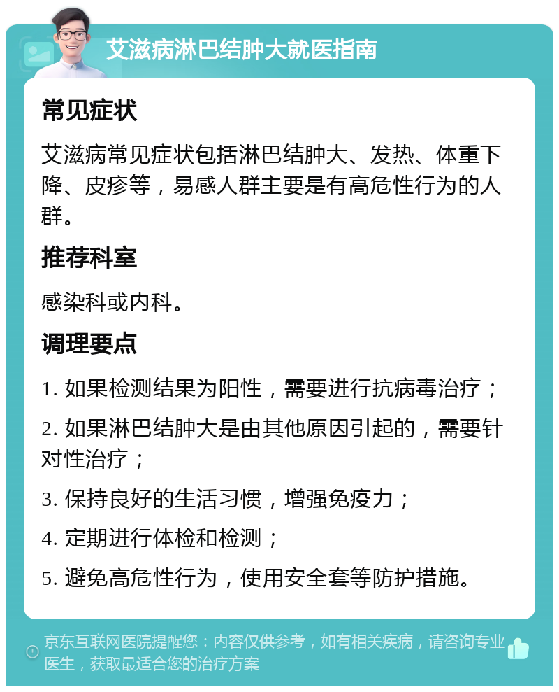 艾滋病淋巴结肿大就医指南 常见症状 艾滋病常见症状包括淋巴结肿大、发热、体重下降、皮疹等，易感人群主要是有高危性行为的人群。 推荐科室 感染科或内科。 调理要点 1. 如果检测结果为阳性，需要进行抗病毒治疗； 2. 如果淋巴结肿大是由其他原因引起的，需要针对性治疗； 3. 保持良好的生活习惯，增强免疫力； 4. 定期进行体检和检测； 5. 避免高危性行为，使用安全套等防护措施。