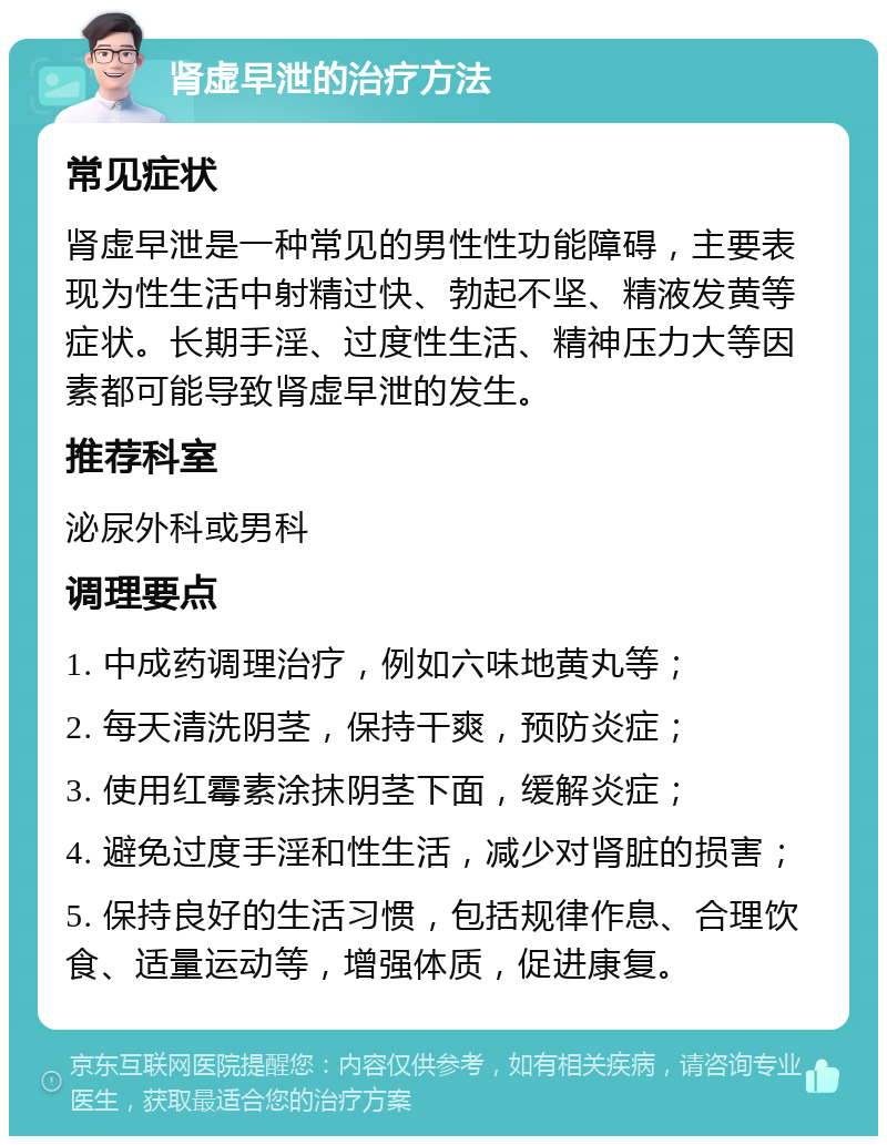 肾虚早泄的治疗方法 常见症状 肾虚早泄是一种常见的男性性功能障碍，主要表现为性生活中射精过快、勃起不坚、精液发黄等症状。长期手淫、过度性生活、精神压力大等因素都可能导致肾虚早泄的发生。 推荐科室 泌尿外科或男科 调理要点 1. 中成药调理治疗，例如六味地黄丸等； 2. 每天清洗阴茎，保持干爽，预防炎症； 3. 使用红霉素涂抹阴茎下面，缓解炎症； 4. 避免过度手淫和性生活，减少对肾脏的损害； 5. 保持良好的生活习惯，包括规律作息、合理饮食、适量运动等，增强体质，促进康复。