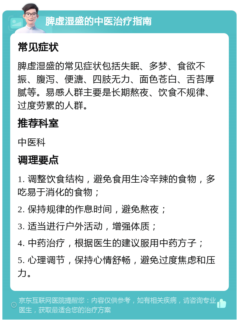 脾虚湿盛的中医治疗指南 常见症状 脾虚湿盛的常见症状包括失眠、多梦、食欲不振、腹泻、便溏、四肢无力、面色苍白、舌苔厚腻等。易感人群主要是长期熬夜、饮食不规律、过度劳累的人群。 推荐科室 中医科 调理要点 1. 调整饮食结构，避免食用生冷辛辣的食物，多吃易于消化的食物； 2. 保持规律的作息时间，避免熬夜； 3. 适当进行户外活动，增强体质； 4. 中药治疗，根据医生的建议服用中药方子； 5. 心理调节，保持心情舒畅，避免过度焦虑和压力。