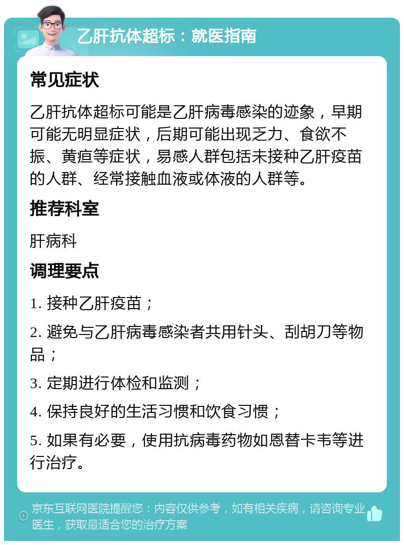 乙肝抗体超标：就医指南 常见症状 乙肝抗体超标可能是乙肝病毒感染的迹象，早期可能无明显症状，后期可能出现乏力、食欲不振、黄疸等症状，易感人群包括未接种乙肝疫苗的人群、经常接触血液或体液的人群等。 推荐科室 肝病科 调理要点 1. 接种乙肝疫苗； 2. 避免与乙肝病毒感染者共用针头、刮胡刀等物品； 3. 定期进行体检和监测； 4. 保持良好的生活习惯和饮食习惯； 5. 如果有必要，使用抗病毒药物如恩替卡韦等进行治疗。