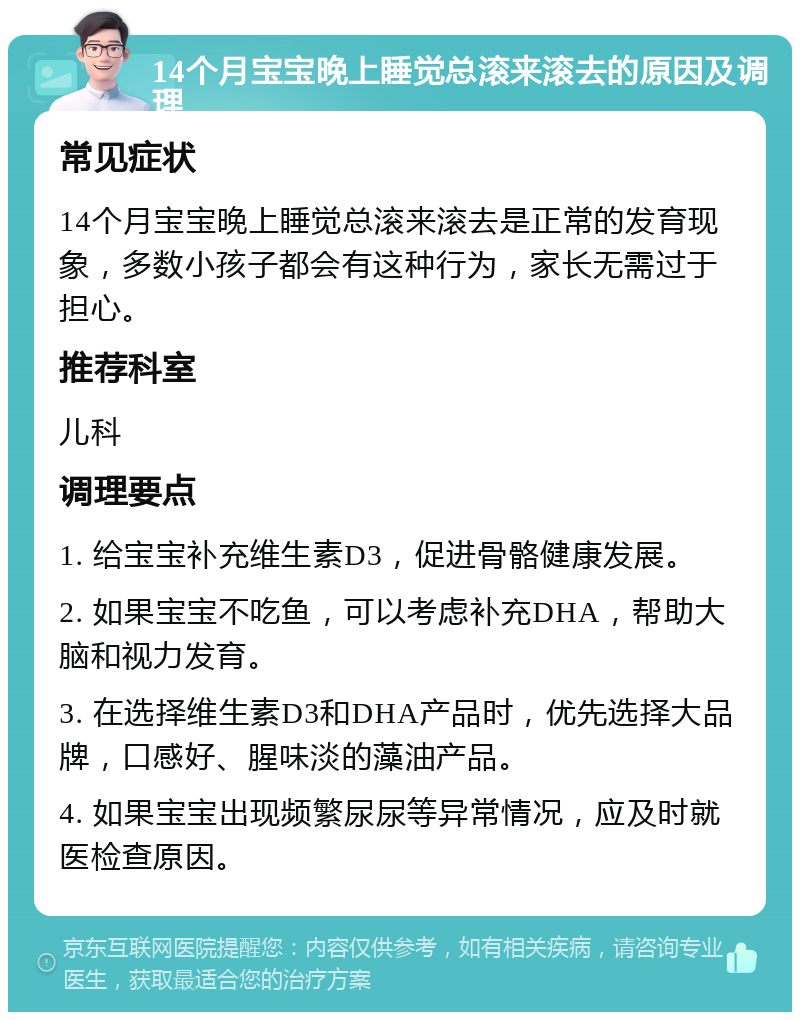 14个月宝宝晚上睡觉总滚来滚去的原因及调理 常见症状 14个月宝宝晚上睡觉总滚来滚去是正常的发育现象，多数小孩子都会有这种行为，家长无需过于担心。 推荐科室 儿科 调理要点 1. 给宝宝补充维生素D3，促进骨骼健康发展。 2. 如果宝宝不吃鱼，可以考虑补充DHA，帮助大脑和视力发育。 3. 在选择维生素D3和DHA产品时，优先选择大品牌，口感好、腥味淡的藻油产品。 4. 如果宝宝出现频繁尿尿等异常情况，应及时就医检查原因。