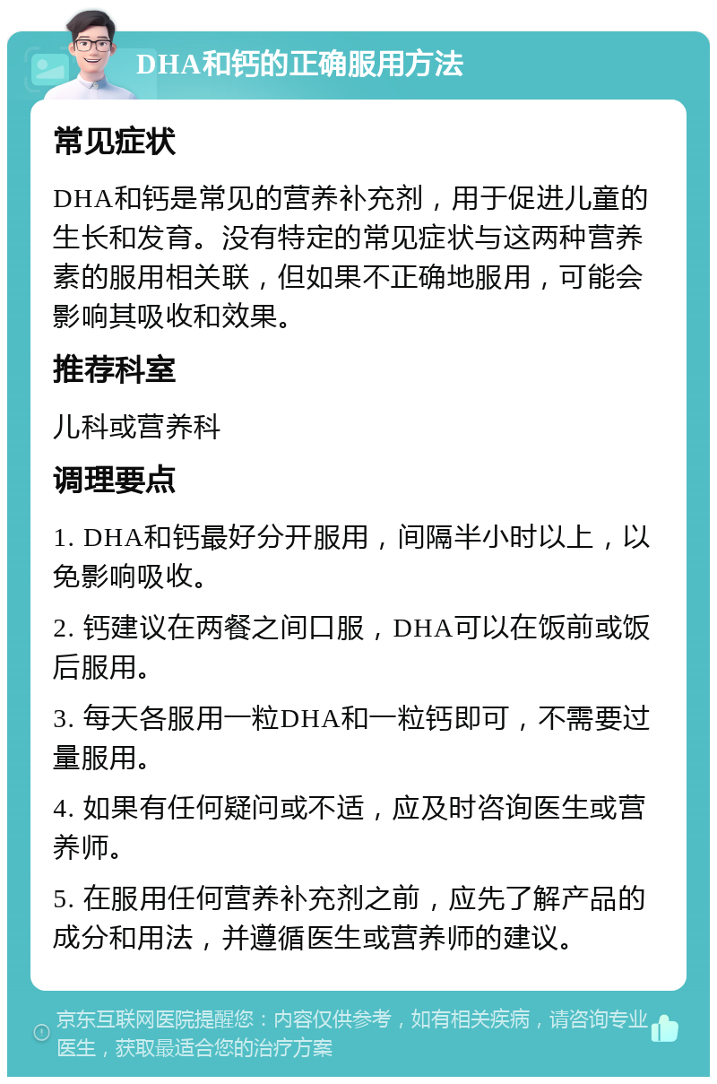 DHA和钙的正确服用方法 常见症状 DHA和钙是常见的营养补充剂，用于促进儿童的生长和发育。没有特定的常见症状与这两种营养素的服用相关联，但如果不正确地服用，可能会影响其吸收和效果。 推荐科室 儿科或营养科 调理要点 1. DHA和钙最好分开服用，间隔半小时以上，以免影响吸收。 2. 钙建议在两餐之间口服，DHA可以在饭前或饭后服用。 3. 每天各服用一粒DHA和一粒钙即可，不需要过量服用。 4. 如果有任何疑问或不适，应及时咨询医生或营养师。 5. 在服用任何营养补充剂之前，应先了解产品的成分和用法，并遵循医生或营养师的建议。