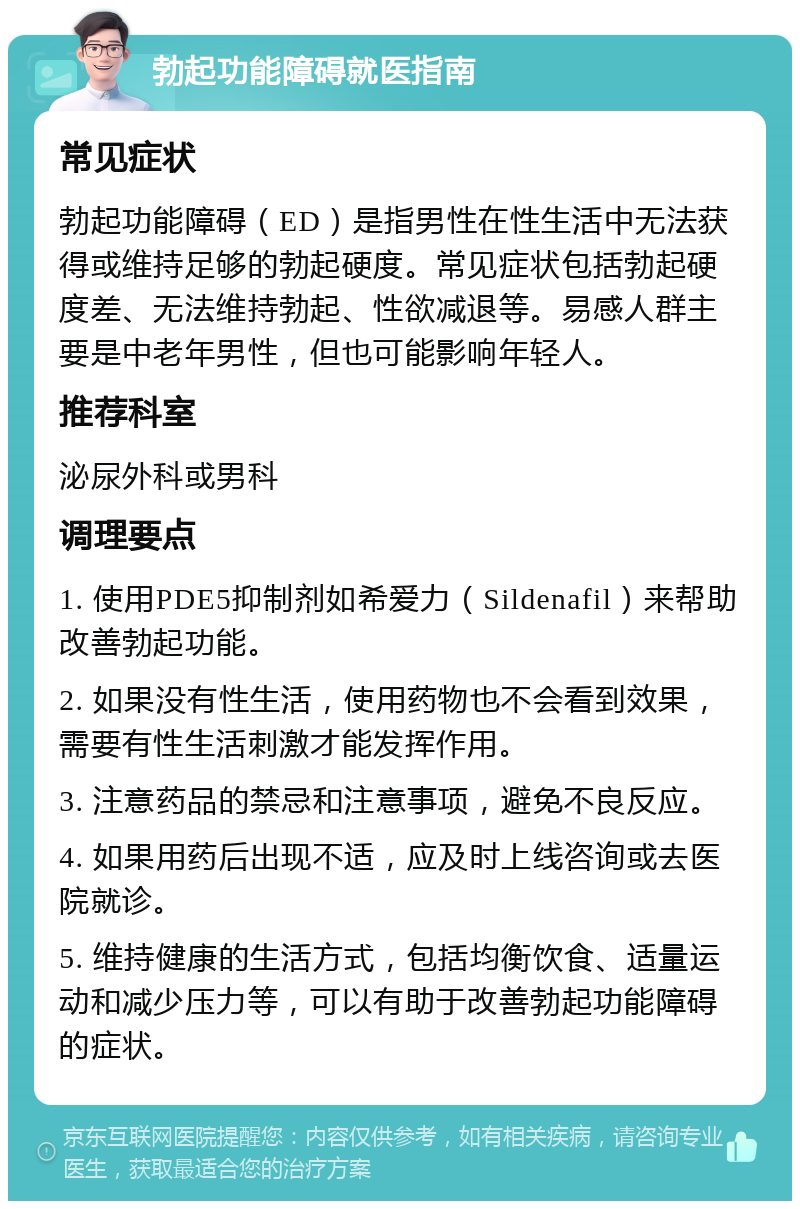 勃起功能障碍就医指南 常见症状 勃起功能障碍（ED）是指男性在性生活中无法获得或维持足够的勃起硬度。常见症状包括勃起硬度差、无法维持勃起、性欲减退等。易感人群主要是中老年男性，但也可能影响年轻人。 推荐科室 泌尿外科或男科 调理要点 1. 使用PDE5抑制剂如希爱力（Sildenafil）来帮助改善勃起功能。 2. 如果没有性生活，使用药物也不会看到效果，需要有性生活刺激才能发挥作用。 3. 注意药品的禁忌和注意事项，避免不良反应。 4. 如果用药后出现不适，应及时上线咨询或去医院就诊。 5. 维持健康的生活方式，包括均衡饮食、适量运动和减少压力等，可以有助于改善勃起功能障碍的症状。