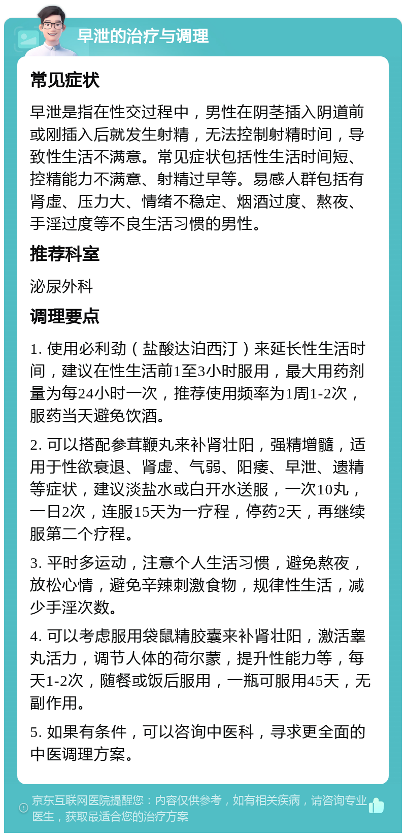 早泄的治疗与调理 常见症状 早泄是指在性交过程中，男性在阴茎插入阴道前或刚插入后就发生射精，无法控制射精时间，导致性生活不满意。常见症状包括性生活时间短、控精能力不满意、射精过早等。易感人群包括有肾虚、压力大、情绪不稳定、烟酒过度、熬夜、手淫过度等不良生活习惯的男性。 推荐科室 泌尿外科 调理要点 1. 使用必利劲（盐酸达泊西汀）来延长性生活时间，建议在性生活前1至3小时服用，最大用药剂量为每24小时一次，推荐使用频率为1周1-2次，服药当天避免饮酒。 2. 可以搭配参茸鞭丸来补肾壮阳，强精增髓，适用于性欲衰退、肾虚、气弱、阳痿、早泄、遗精等症状，建议淡盐水或白开水送服，一次10丸，一日2次，连服15天为一疗程，停药2天，再继续服第二个疗程。 3. 平时多运动，注意个人生活习惯，避免熬夜，放松心情，避免辛辣刺激食物，规律性生活，减少手淫次数。 4. 可以考虑服用袋鼠精胶囊来补肾壮阳，激活睾丸活力，调节人体的荷尔蒙，提升性能力等，每天1-2次，随餐或饭后服用，一瓶可服用45天，无副作用。 5. 如果有条件，可以咨询中医科，寻求更全面的中医调理方案。