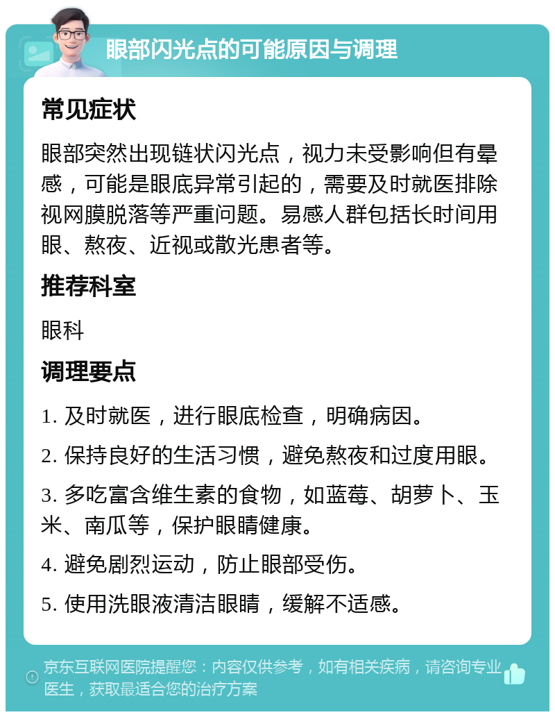 眼部闪光点的可能原因与调理 常见症状 眼部突然出现链状闪光点，视力未受影响但有晕感，可能是眼底异常引起的，需要及时就医排除视网膜脱落等严重问题。易感人群包括长时间用眼、熬夜、近视或散光患者等。 推荐科室 眼科 调理要点 1. 及时就医，进行眼底检查，明确病因。 2. 保持良好的生活习惯，避免熬夜和过度用眼。 3. 多吃富含维生素的食物，如蓝莓、胡萝卜、玉米、南瓜等，保护眼睛健康。 4. 避免剧烈运动，防止眼部受伤。 5. 使用洗眼液清洁眼睛，缓解不适感。