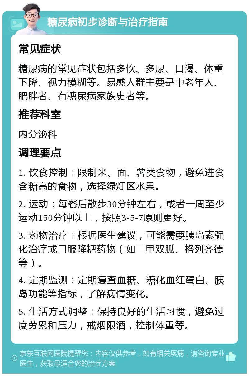 糖尿病初步诊断与治疗指南 常见症状 糖尿病的常见症状包括多饮、多尿、口渴、体重下降、视力模糊等。易感人群主要是中老年人、肥胖者、有糖尿病家族史者等。 推荐科室 内分泌科 调理要点 1. 饮食控制：限制米、面、薯类食物，避免进食含糖高的食物，选择绿灯区水果。 2. 运动：每餐后散步30分钟左右，或者一周至少运动150分钟以上，按照3-5-7原则更好。 3. 药物治疗：根据医生建议，可能需要胰岛素强化治疗或口服降糖药物（如二甲双胍、格列齐德等）。 4. 定期监测：定期复查血糖、糖化血红蛋白、胰岛功能等指标，了解病情变化。 5. 生活方式调整：保持良好的生活习惯，避免过度劳累和压力，戒烟限酒，控制体重等。