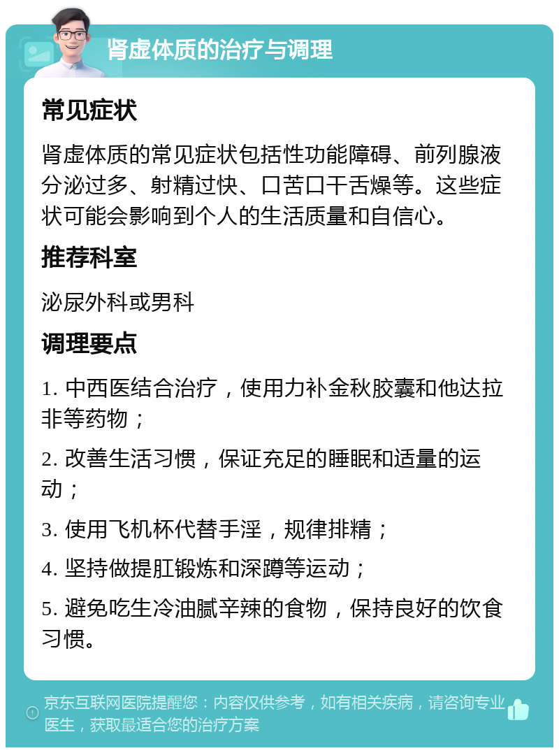 肾虚体质的治疗与调理 常见症状 肾虚体质的常见症状包括性功能障碍、前列腺液分泌过多、射精过快、口苦口干舌燥等。这些症状可能会影响到个人的生活质量和自信心。 推荐科室 泌尿外科或男科 调理要点 1. 中西医结合治疗，使用力补金秋胶囊和他达拉非等药物； 2. 改善生活习惯，保证充足的睡眠和适量的运动； 3. 使用飞机杯代替手淫，规律排精； 4. 坚持做提肛锻炼和深蹲等运动； 5. 避免吃生冷油腻辛辣的食物，保持良好的饮食习惯。