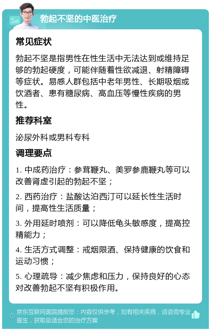 勃起不坚的中医治疗 常见症状 勃起不坚是指男性在性生活中无法达到或维持足够的勃起硬度，可能伴随着性欲减退、射精障碍等症状。易感人群包括中老年男性、长期吸烟或饮酒者、患有糖尿病、高血压等慢性疾病的男性。 推荐科室 泌尿外科或男科专科 调理要点 1. 中成药治疗：参茸鞭丸、美罗参鹿鞭丸等可以改善肾虚引起的勃起不坚； 2. 西药治疗：盐酸达泊西汀可以延长性生活时间，提高性生活质量； 3. 外用延时喷剂：可以降低龟头敏感度，提高控精能力； 4. 生活方式调整：戒烟限酒、保持健康的饮食和运动习惯； 5. 心理疏导：减少焦虑和压力，保持良好的心态对改善勃起不坚有积极作用。