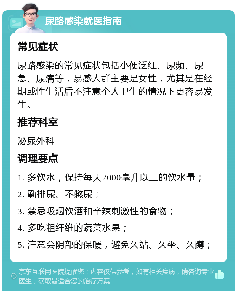 尿路感染就医指南 常见症状 尿路感染的常见症状包括小便泛红、尿频、尿急、尿痛等，易感人群主要是女性，尤其是在经期或性生活后不注意个人卫生的情况下更容易发生。 推荐科室 泌尿外科 调理要点 1. 多饮水，保持每天2000毫升以上的饮水量； 2. 勤排尿、不憋尿； 3. 禁忌吸烟饮酒和辛辣刺激性的食物； 4. 多吃粗纤维的蔬菜水果； 5. 注意会阴部的保暖，避免久站、久坐、久蹲；