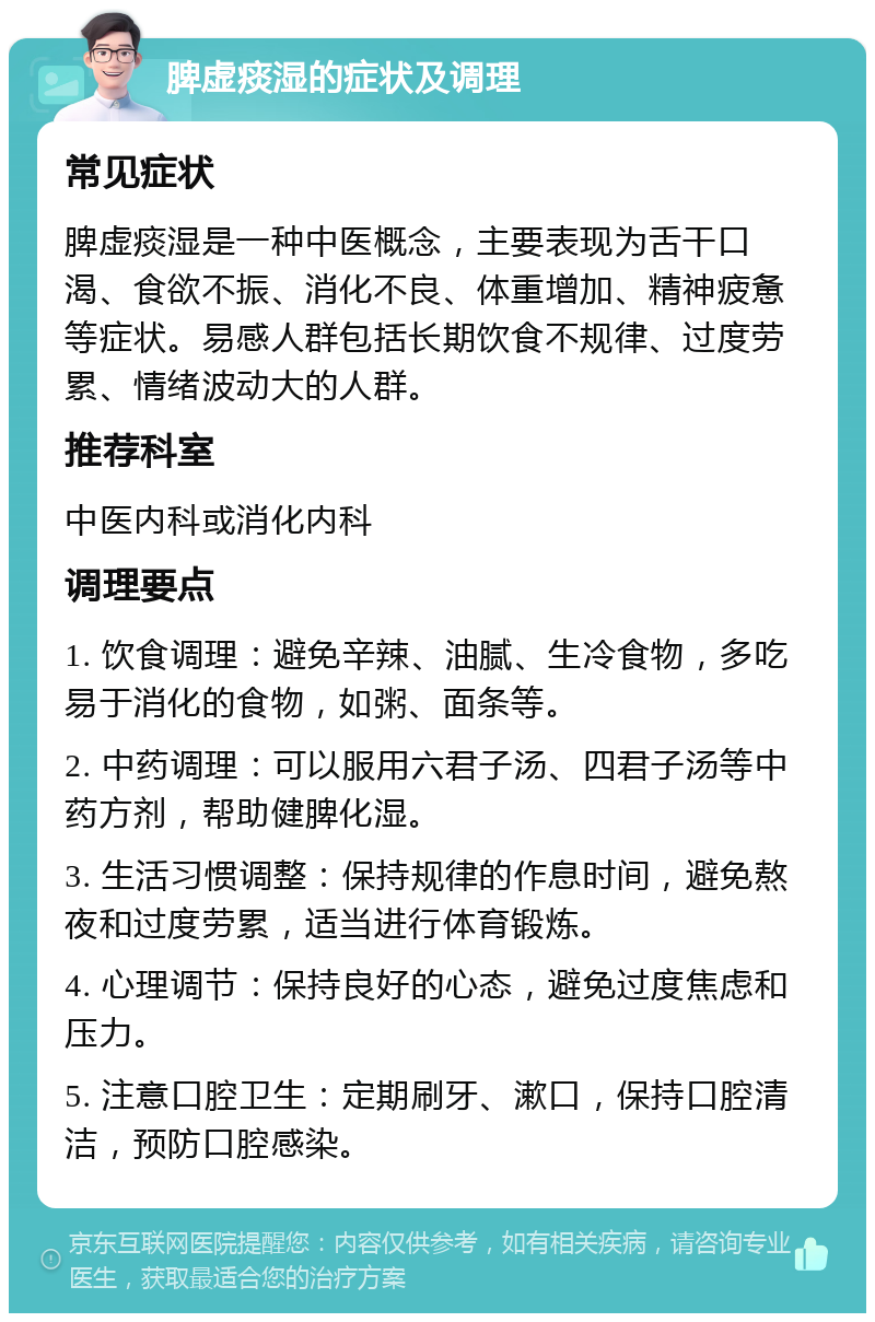 脾虚痰湿的症状及调理 常见症状 脾虚痰湿是一种中医概念，主要表现为舌干口渴、食欲不振、消化不良、体重增加、精神疲惫等症状。易感人群包括长期饮食不规律、过度劳累、情绪波动大的人群。 推荐科室 中医内科或消化内科 调理要点 1. 饮食调理：避免辛辣、油腻、生冷食物，多吃易于消化的食物，如粥、面条等。 2. 中药调理：可以服用六君子汤、四君子汤等中药方剂，帮助健脾化湿。 3. 生活习惯调整：保持规律的作息时间，避免熬夜和过度劳累，适当进行体育锻炼。 4. 心理调节：保持良好的心态，避免过度焦虑和压力。 5. 注意口腔卫生：定期刷牙、漱口，保持口腔清洁，预防口腔感染。