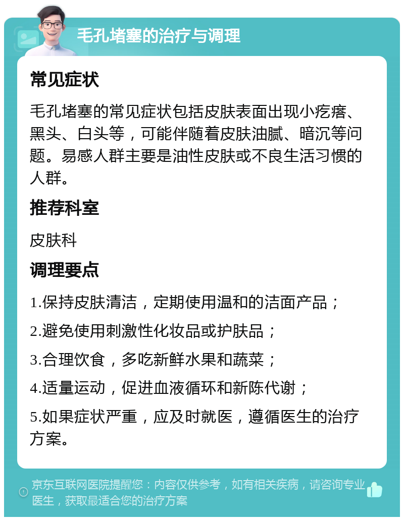 毛孔堵塞的治疗与调理 常见症状 毛孔堵塞的常见症状包括皮肤表面出现小疙瘩、黑头、白头等，可能伴随着皮肤油腻、暗沉等问题。易感人群主要是油性皮肤或不良生活习惯的人群。 推荐科室 皮肤科 调理要点 1.保持皮肤清洁，定期使用温和的洁面产品； 2.避免使用刺激性化妆品或护肤品； 3.合理饮食，多吃新鲜水果和蔬菜； 4.适量运动，促进血液循环和新陈代谢； 5.如果症状严重，应及时就医，遵循医生的治疗方案。