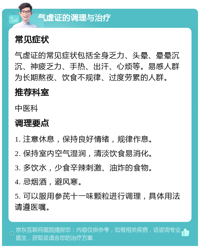 气虚证的调理与治疗 常见症状 气虚证的常见症状包括全身乏力、头晕、晕晕沉沉、神疲乏力、手热、出汗、心烦等。易感人群为长期熬夜、饮食不规律、过度劳累的人群。 推荐科室 中医科 调理要点 1. 注意休息，保持良好情绪，规律作息。 2. 保持室内空气湿润，清淡饮食易消化。 3. 多饮水，少食辛辣刺激、油炸的食物。 4. 忌烟酒，避风寒。 5. 可以服用参芪十一味颗粒进行调理，具体用法请遵医嘱。