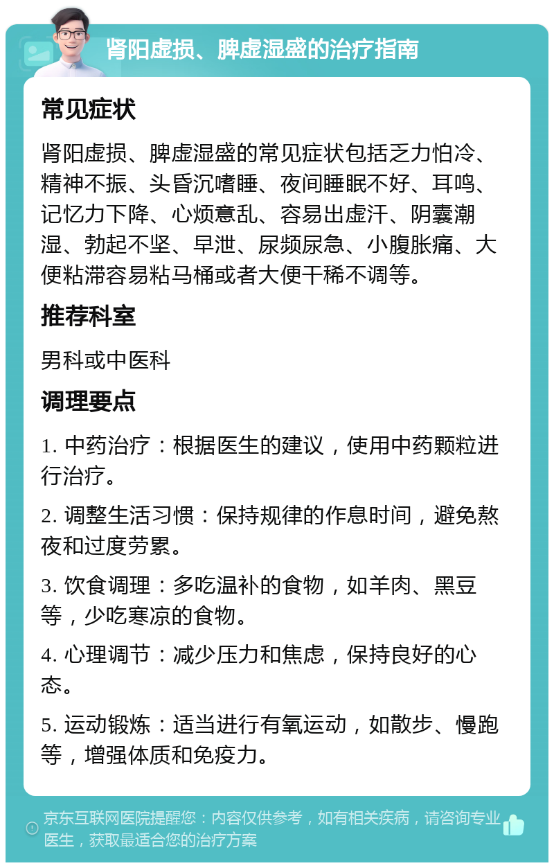 肾阳虚损、脾虚湿盛的治疗指南 常见症状 肾阳虚损、脾虚湿盛的常见症状包括乏力怕冷、精神不振、头昏沉嗜睡、夜间睡眠不好、耳鸣、记忆力下降、心烦意乱、容易出虚汗、阴囊潮湿、勃起不坚、早泄、尿频尿急、小腹胀痛、大便粘滞容易粘马桶或者大便干稀不调等。 推荐科室 男科或中医科 调理要点 1. 中药治疗：根据医生的建议，使用中药颗粒进行治疗。 2. 调整生活习惯：保持规律的作息时间，避免熬夜和过度劳累。 3. 饮食调理：多吃温补的食物，如羊肉、黑豆等，少吃寒凉的食物。 4. 心理调节：减少压力和焦虑，保持良好的心态。 5. 运动锻炼：适当进行有氧运动，如散步、慢跑等，增强体质和免疫力。