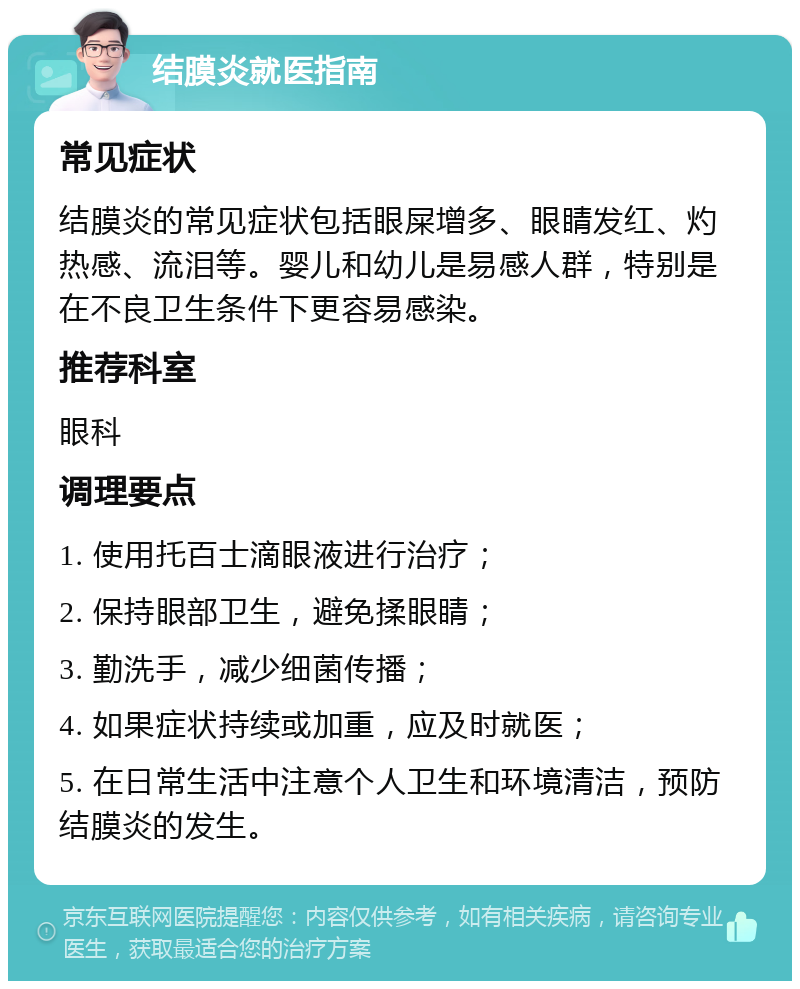 结膜炎就医指南 常见症状 结膜炎的常见症状包括眼屎增多、眼睛发红、灼热感、流泪等。婴儿和幼儿是易感人群，特别是在不良卫生条件下更容易感染。 推荐科室 眼科 调理要点 1. 使用托百士滴眼液进行治疗； 2. 保持眼部卫生，避免揉眼睛； 3. 勤洗手，减少细菌传播； 4. 如果症状持续或加重，应及时就医； 5. 在日常生活中注意个人卫生和环境清洁，预防结膜炎的发生。