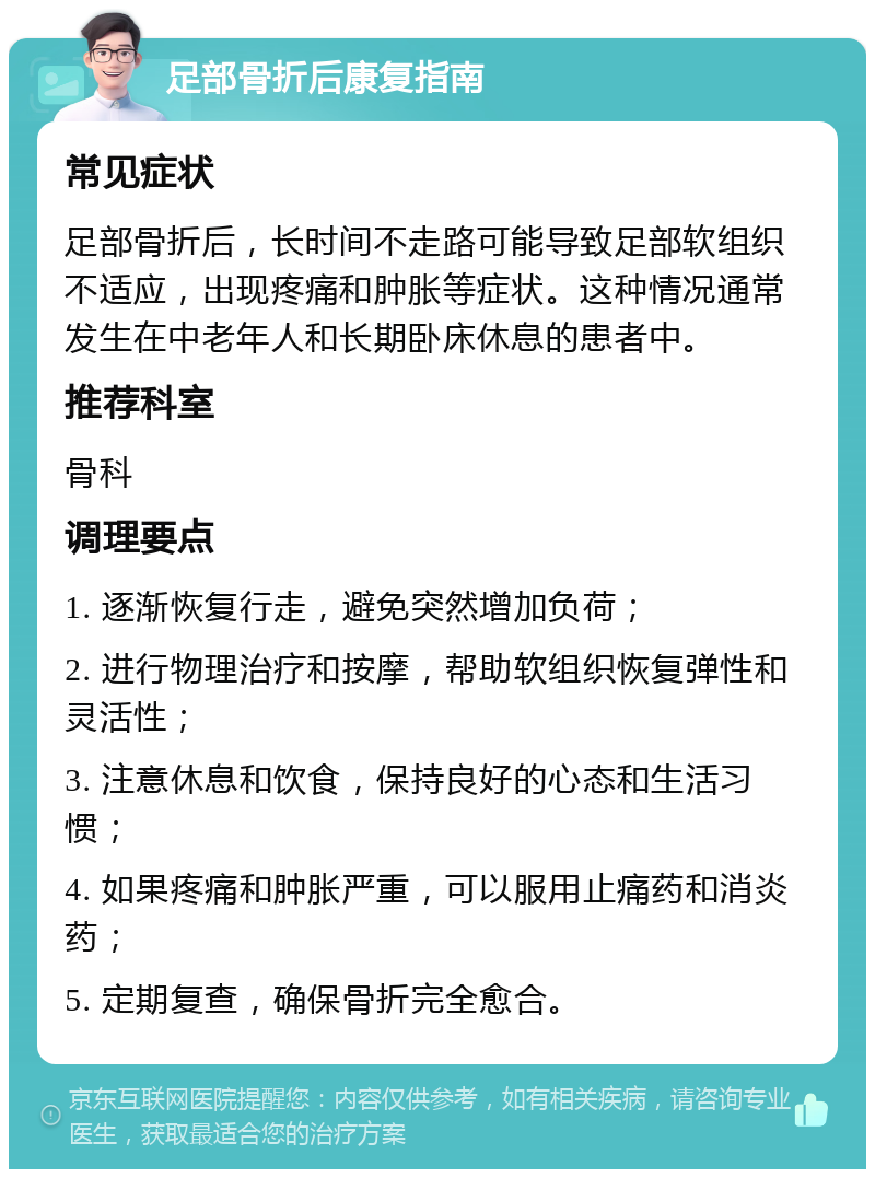 足部骨折后康复指南 常见症状 足部骨折后，长时间不走路可能导致足部软组织不适应，出现疼痛和肿胀等症状。这种情况通常发生在中老年人和长期卧床休息的患者中。 推荐科室 骨科 调理要点 1. 逐渐恢复行走，避免突然增加负荷； 2. 进行物理治疗和按摩，帮助软组织恢复弹性和灵活性； 3. 注意休息和饮食，保持良好的心态和生活习惯； 4. 如果疼痛和肿胀严重，可以服用止痛药和消炎药； 5. 定期复查，确保骨折完全愈合。