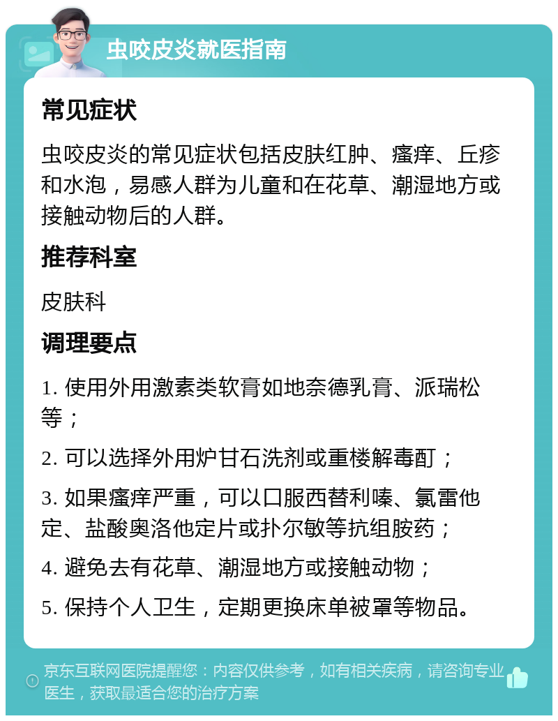 虫咬皮炎就医指南 常见症状 虫咬皮炎的常见症状包括皮肤红肿、瘙痒、丘疹和水泡，易感人群为儿童和在花草、潮湿地方或接触动物后的人群。 推荐科室 皮肤科 调理要点 1. 使用外用激素类软膏如地奈德乳膏、派瑞松等； 2. 可以选择外用炉甘石洗剂或重楼解毒酊； 3. 如果瘙痒严重，可以口服西替利嗪、氯雷他定、盐酸奥洛他定片或扑尔敏等抗组胺药； 4. 避免去有花草、潮湿地方或接触动物； 5. 保持个人卫生，定期更换床单被罩等物品。