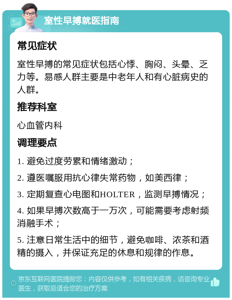 室性早搏就医指南 常见症状 室性早搏的常见症状包括心悸、胸闷、头晕、乏力等。易感人群主要是中老年人和有心脏病史的人群。 推荐科室 心血管内科 调理要点 1. 避免过度劳累和情绪激动； 2. 遵医嘱服用抗心律失常药物，如美西律； 3. 定期复查心电图和HOLTER，监测早搏情况； 4. 如果早搏次数高于一万次，可能需要考虑射频消融手术； 5. 注意日常生活中的细节，避免咖啡、浓茶和酒精的摄入，并保证充足的休息和规律的作息。