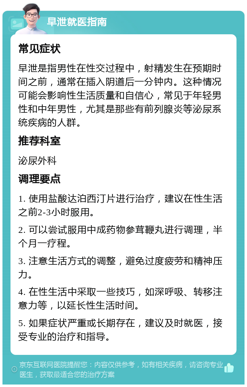 早泄就医指南 常见症状 早泄是指男性在性交过程中，射精发生在预期时间之前，通常在插入阴道后一分钟内。这种情况可能会影响性生活质量和自信心，常见于年轻男性和中年男性，尤其是那些有前列腺炎等泌尿系统疾病的人群。 推荐科室 泌尿外科 调理要点 1. 使用盐酸达泊西汀片进行治疗，建议在性生活之前2-3小时服用。 2. 可以尝试服用中成药物参茸鞭丸进行调理，半个月一疗程。 3. 注意生活方式的调整，避免过度疲劳和精神压力。 4. 在性生活中采取一些技巧，如深呼吸、转移注意力等，以延长性生活时间。 5. 如果症状严重或长期存在，建议及时就医，接受专业的治疗和指导。