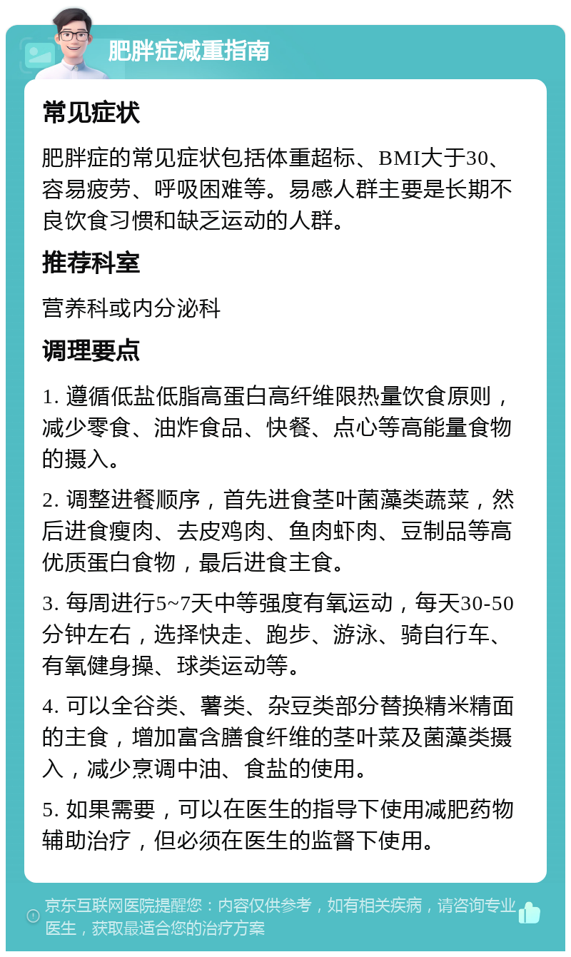 肥胖症减重指南 常见症状 肥胖症的常见症状包括体重超标、BMI大于30、容易疲劳、呼吸困难等。易感人群主要是长期不良饮食习惯和缺乏运动的人群。 推荐科室 营养科或内分泌科 调理要点 1. 遵循低盐低脂高蛋白高纤维限热量饮食原则，减少零食、油炸食品、快餐、点心等高能量食物的摄入。 2. 调整进餐顺序，首先进食茎叶菌藻类蔬菜，然后进食瘦肉、去皮鸡肉、鱼肉虾肉、豆制品等高优质蛋白食物，最后进食主食。 3. 每周进行5~7天中等强度有氧运动，每天30-50分钟左右，选择快走、跑步、游泳、骑自行车、有氧健身操、球类运动等。 4. 可以全谷类、薯类、杂豆类部分替换精米精面的主食，增加富含膳食纤维的茎叶菜及菌藻类摄入，减少烹调中油、食盐的使用。 5. 如果需要，可以在医生的指导下使用减肥药物辅助治疗，但必须在医生的监督下使用。