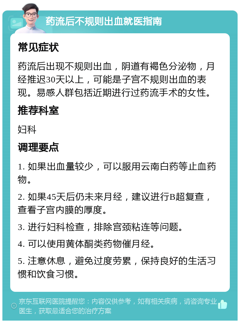 药流后不规则出血就医指南 常见症状 药流后出现不规则出血，阴道有褐色分泌物，月经推迟30天以上，可能是子宫不规则出血的表现。易感人群包括近期进行过药流手术的女性。 推荐科室 妇科 调理要点 1. 如果出血量较少，可以服用云南白药等止血药物。 2. 如果45天后仍未来月经，建议进行B超复查，查看子宫内膜的厚度。 3. 进行妇科检查，排除宫颈粘连等问题。 4. 可以使用黄体酮类药物催月经。 5. 注意休息，避免过度劳累，保持良好的生活习惯和饮食习惯。