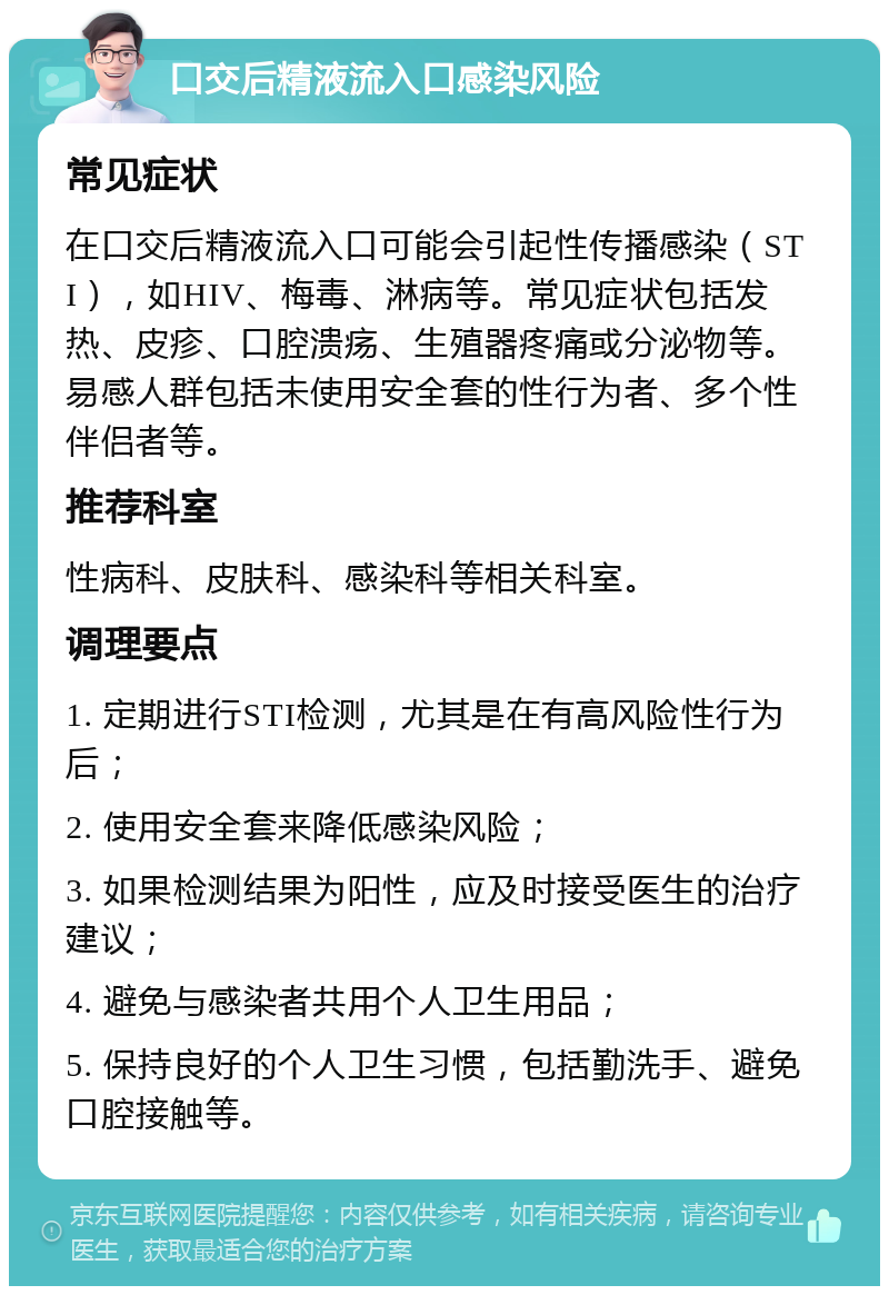 口交后精液流入口感染风险 常见症状 在口交后精液流入口可能会引起性传播感染（STI），如HIV、梅毒、淋病等。常见症状包括发热、皮疹、口腔溃疡、生殖器疼痛或分泌物等。易感人群包括未使用安全套的性行为者、多个性伴侣者等。 推荐科室 性病科、皮肤科、感染科等相关科室。 调理要点 1. 定期进行STI检测，尤其是在有高风险性行为后； 2. 使用安全套来降低感染风险； 3. 如果检测结果为阳性，应及时接受医生的治疗建议； 4. 避免与感染者共用个人卫生用品； 5. 保持良好的个人卫生习惯，包括勤洗手、避免口腔接触等。