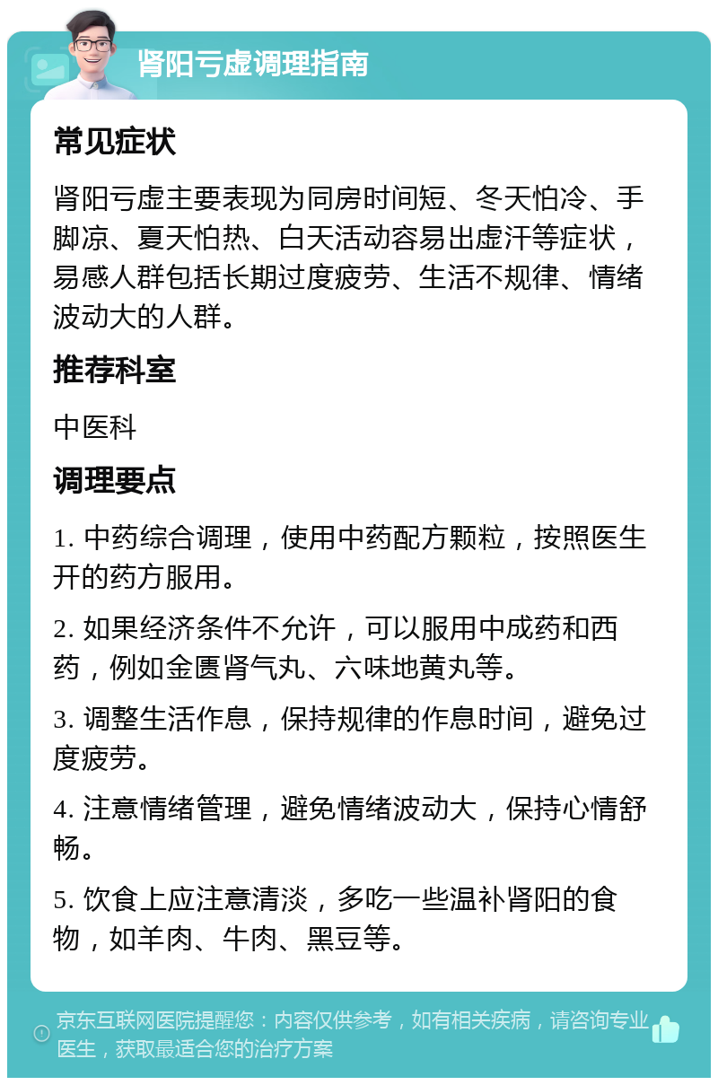 肾阳亏虚调理指南 常见症状 肾阳亏虚主要表现为同房时间短、冬天怕冷、手脚凉、夏天怕热、白天活动容易出虚汗等症状，易感人群包括长期过度疲劳、生活不规律、情绪波动大的人群。 推荐科室 中医科 调理要点 1. 中药综合调理，使用中药配方颗粒，按照医生开的药方服用。 2. 如果经济条件不允许，可以服用中成药和西药，例如金匮肾气丸、六味地黄丸等。 3. 调整生活作息，保持规律的作息时间，避免过度疲劳。 4. 注意情绪管理，避免情绪波动大，保持心情舒畅。 5. 饮食上应注意清淡，多吃一些温补肾阳的食物，如羊肉、牛肉、黑豆等。