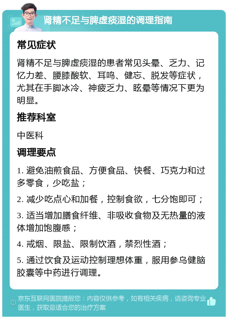 肾精不足与脾虚痰湿的调理指南 常见症状 肾精不足与脾虚痰湿的患者常见头晕、乏力、记忆力差、腰膝酸软、耳鸣、健忘、脱发等症状，尤其在手脚冰冷、神疲乏力、眩晕等情况下更为明显。 推荐科室 中医科 调理要点 1. 避免油煎食品、方便食品、快餐、巧克力和过多零食，少吃盐； 2. 减少吃点心和加餐，控制食欲，七分饱即可； 3. 适当增加膳食纤维、非吸收食物及无热量的液体增加饱腹感； 4. 戒烟、限盐、限制饮酒，禁烈性酒； 5. 通过饮食及运动控制理想体重，服用参乌健脑胶囊等中药进行调理。