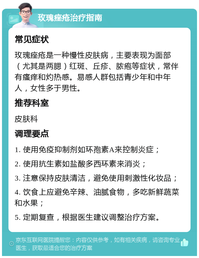 玫瑰痤疮治疗指南 常见症状 玫瑰痤疮是一种慢性皮肤病，主要表现为面部（尤其是两腮）红斑、丘疹、脓疱等症状，常伴有瘙痒和灼热感。易感人群包括青少年和中年人，女性多于男性。 推荐科室 皮肤科 调理要点 1. 使用免疫抑制剂如环孢素A来控制炎症； 2. 使用抗生素如盐酸多西环素来消炎； 3. 注意保持皮肤清洁，避免使用刺激性化妆品； 4. 饮食上应避免辛辣、油腻食物，多吃新鲜蔬菜和水果； 5. 定期复查，根据医生建议调整治疗方案。