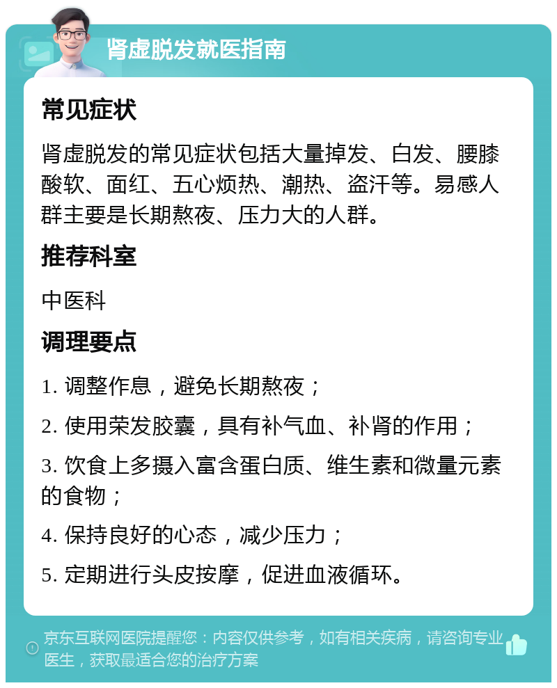 肾虚脱发就医指南 常见症状 肾虚脱发的常见症状包括大量掉发、白发、腰膝酸软、面红、五心烦热、潮热、盗汗等。易感人群主要是长期熬夜、压力大的人群。 推荐科室 中医科 调理要点 1. 调整作息，避免长期熬夜； 2. 使用荣发胶囊，具有补气血、补肾的作用； 3. 饮食上多摄入富含蛋白质、维生素和微量元素的食物； 4. 保持良好的心态，减少压力； 5. 定期进行头皮按摩，促进血液循环。