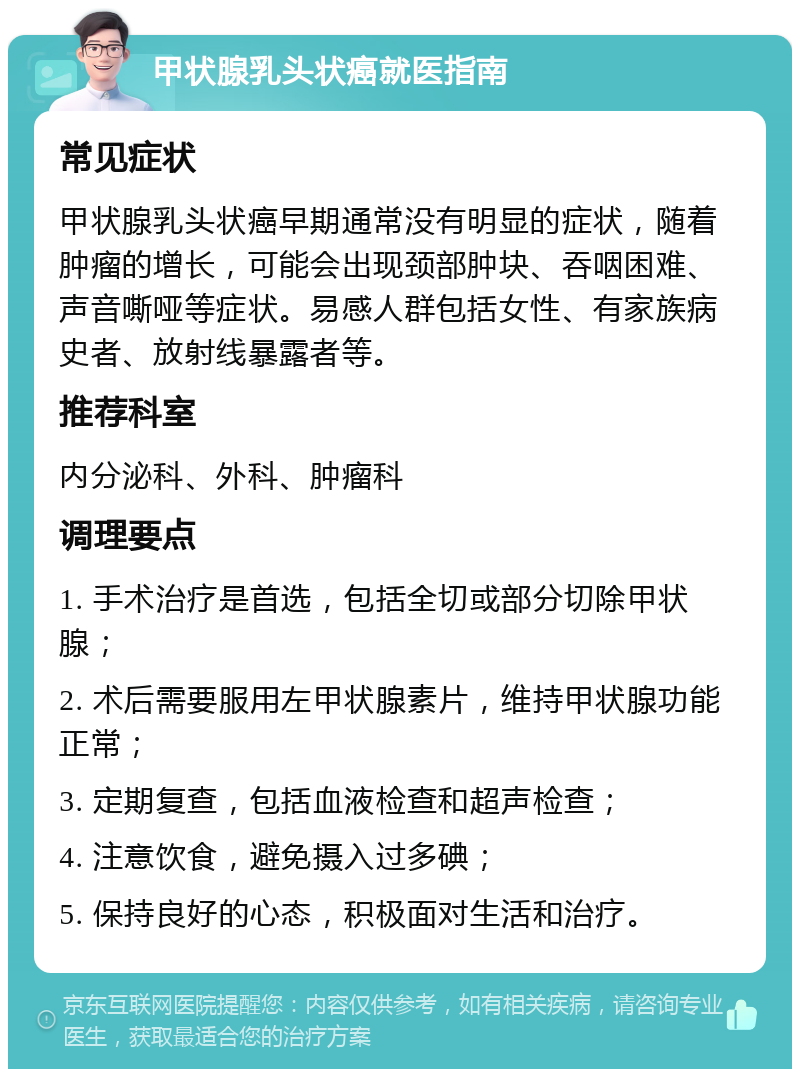 甲状腺乳头状癌就医指南 常见症状 甲状腺乳头状癌早期通常没有明显的症状，随着肿瘤的增长，可能会出现颈部肿块、吞咽困难、声音嘶哑等症状。易感人群包括女性、有家族病史者、放射线暴露者等。 推荐科室 内分泌科、外科、肿瘤科 调理要点 1. 手术治疗是首选，包括全切或部分切除甲状腺； 2. 术后需要服用左甲状腺素片，维持甲状腺功能正常； 3. 定期复查，包括血液检查和超声检查； 4. 注意饮食，避免摄入过多碘； 5. 保持良好的心态，积极面对生活和治疗。